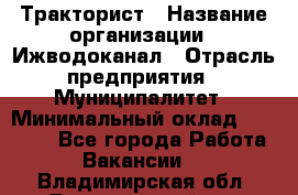 Тракторист › Название организации ­ Ижводоканал › Отрасль предприятия ­ Муниципалитет › Минимальный оклад ­ 13 000 - Все города Работа » Вакансии   . Владимирская обл.,Вязниковский р-н